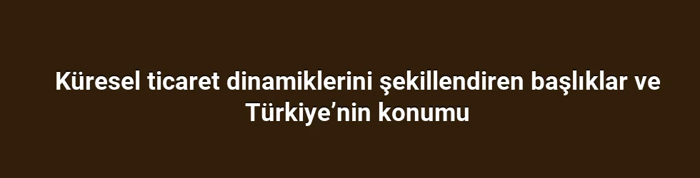 Küresel ticaret dinamiklerini şekillendiren başlıklar ve Türkiye’nin konumu