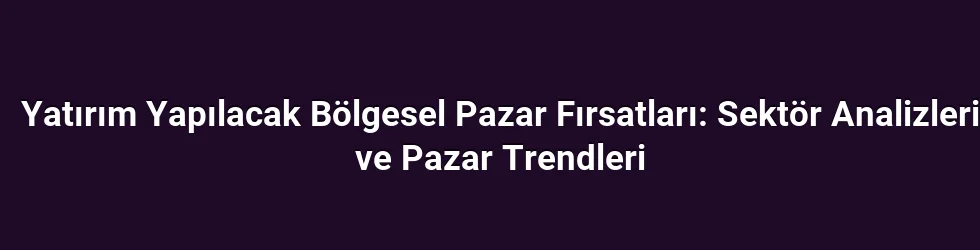 Yatırım Yapılacak Bölgesel Pazar Fırsatları: Sektör Analizleri ve Pazar Trendleri