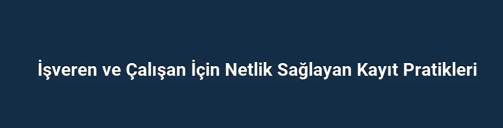 İşveren ve Çalışan İçin Netlik Sağlayan Kayıt Pratikleri