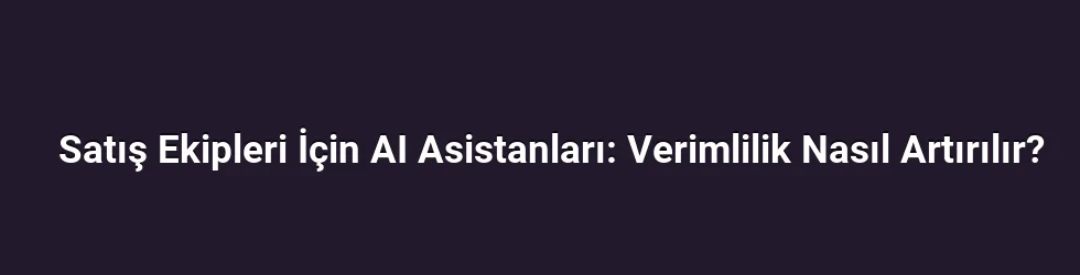Satış Ekipleri İçin AI Asistanları: Verimlilik Nasıl Artırılır?