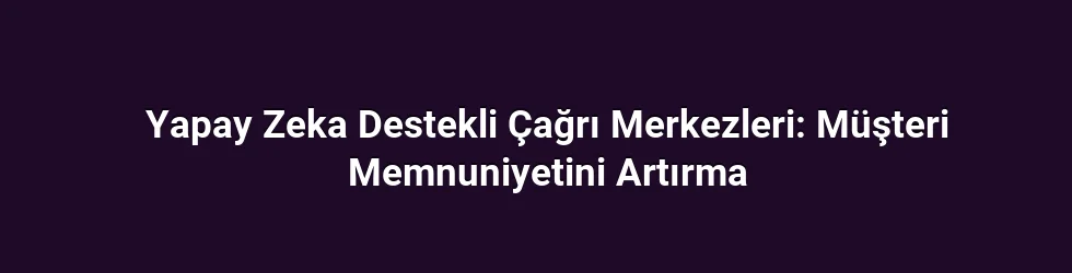 Yapay Zeka Destekli Çağrı Merkezleri: Müşteri Memnuniyetini Artırma