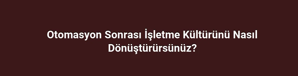 Otomasyon Sonrası İşletme Kültürünü Nasıl Dönüştürürsünüz?