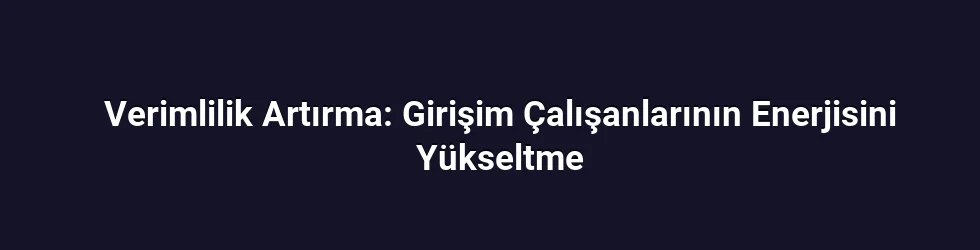 Verimlilik Artırma: Girişim Çalışanlarının Enerjisini Yükseltme