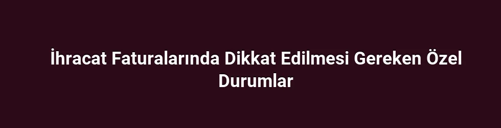 İhracat Faturalarında Dikkat Edilmesi Gereken Özel Durumlar