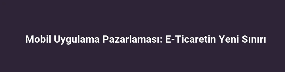 Mobil Uygulama Pazarlaması: E-Ticaretin Yeni Sınırı