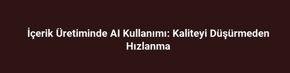 İçerik Üretiminde AI Kullanımı: Kaliteyi Düşürmeden Hızlanma