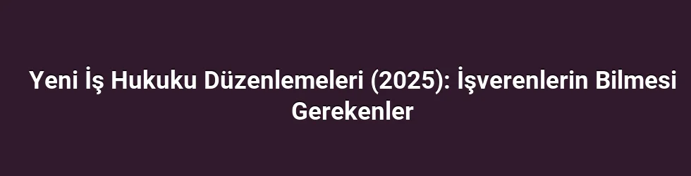 Yeni İş Hukuku Düzenlemeleri (2025): İşverenlerin Bilmesi Gerekenler