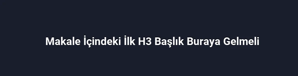 Makale İçindeki İlk H3 Başlık Buraya Gelmeli