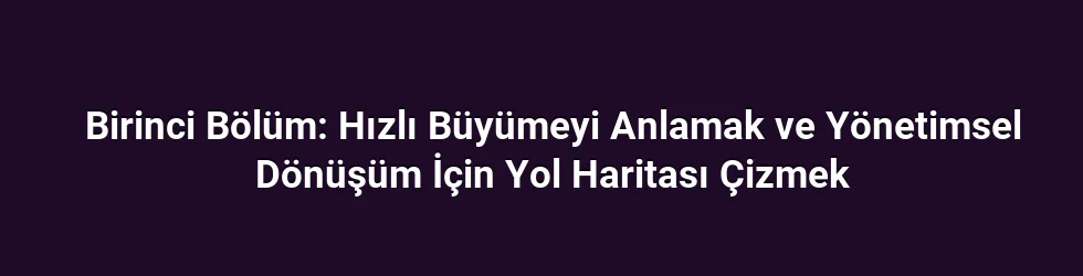 Birinci Bölüm: Hızlı Büyümeyi Anlamak ve Yönetimsel Dönüşüm İçin Yol Haritası Çizmek
