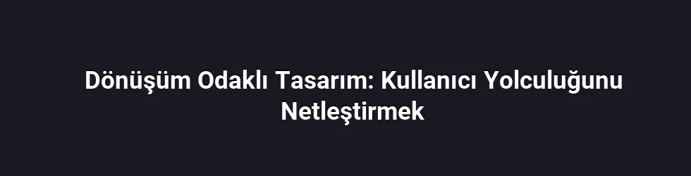 Dönüşüm Odaklı Tasarım: Kullanıcı Yolculuğunu Netleştirmek