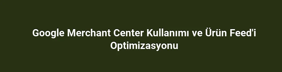 Google Merchant Center Kullanımı ve Ürün Feed'i Optimizasyonu