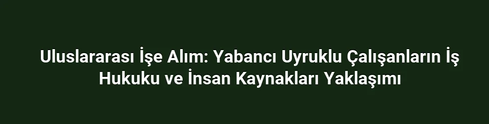 Uluslararası İşe Alım: Yabancı Uyruklu Çalışanların İş Hukuku ve İnsan Kaynakları Yaklaşımı