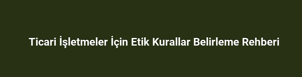 Ticari İşletmeler İçin Etik Kurallar Belirleme Rehberi