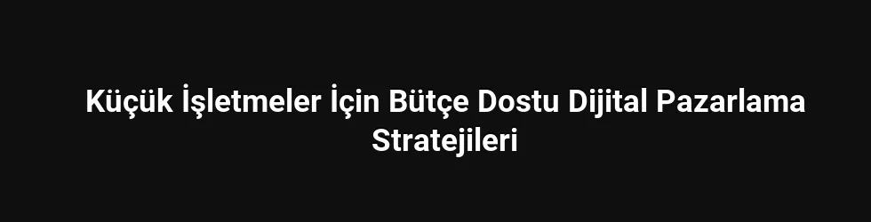Küçük İşletmeler İçin Bütçe Dostu Dijital Pazarlama Stratejileri