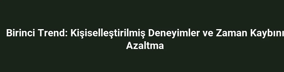 Birinci Trend: Kişiselleştirilmiş Deneyimler ve Zaman Kaybını Azaltma