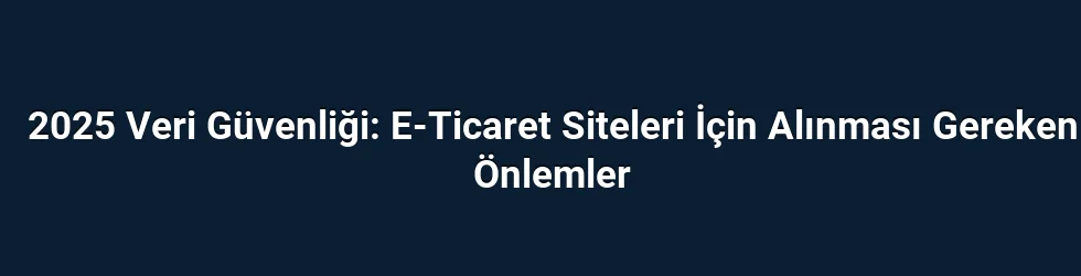 2025 Veri Güvenliği: E-Ticaret Siteleri İçin Alınması Gereken Önlemler