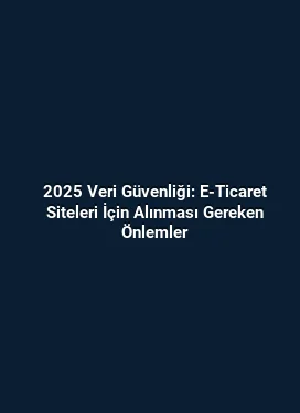2025 Veri Güvenliği: E-Ticaret Siteleri İçin Alınması Gereken Önlemler