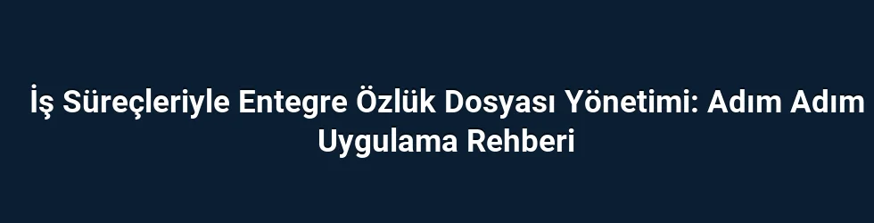 İş Süreçleriyle Entegre Özlük Dosyası Yönetimi: Adım Adım Uygulama Rehberi