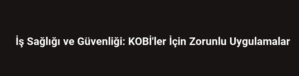 İş Sağlığı ve Güvenliği: KOBİ'ler İçin Zorunlu Uygulamalar