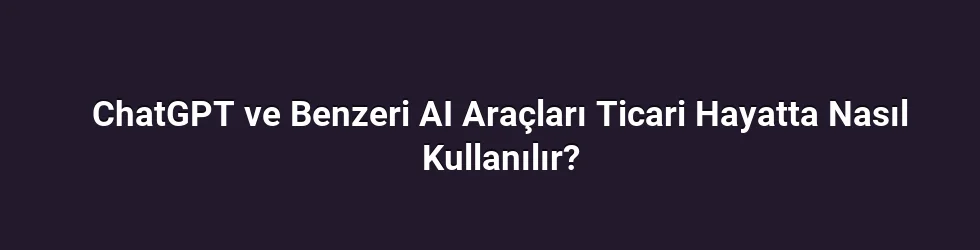 ChatGPT ve Benzeri AI Araçları Ticari Hayatta Nasıl Kullanılır?