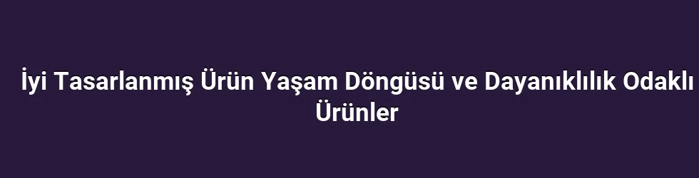 İyi Tasarlanmış Ürün Yaşam Döngüsü ve Dayanıklılık Odaklı Ürünler