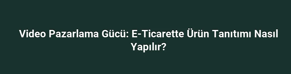 Video Pazarlama Gücü: E-Ticarette Ürün Tanıtımı Nasıl Yapılır?