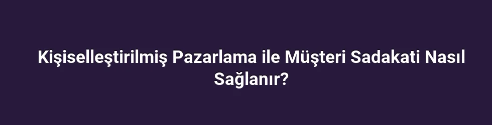 Kişiselleştirilmiş Pazarlama ile Müşteri Sadakati Nasıl Sağlanır?