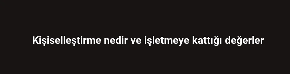Kişiselleştirme nedir ve işletmeye kattığı değerler