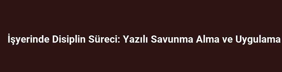 İşyerinde Disiplin Süreci: Yazılı Savunma Alma ve Uygulama