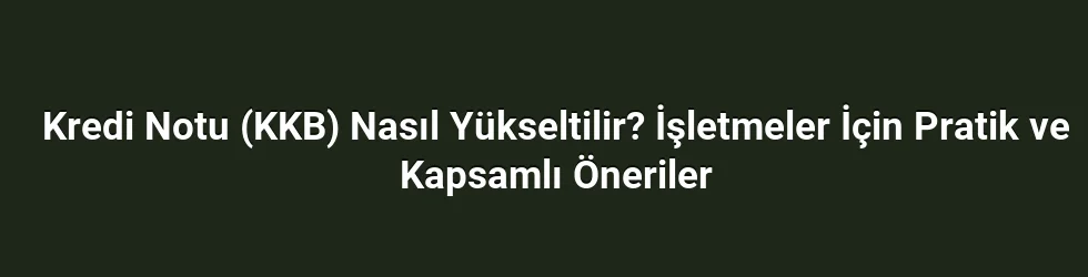 Kredi Notu (KKB) Nasıl Yükseltilir? İşletmeler İçin Pratik ve Kapsamlı Öneriler