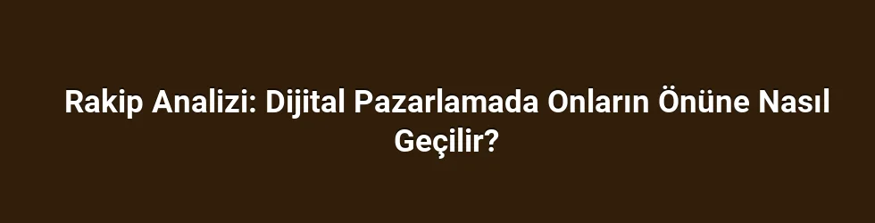 Rakip Analizi: Dijital Pazarlamada Onların Önüne Nasıl Geçilir?