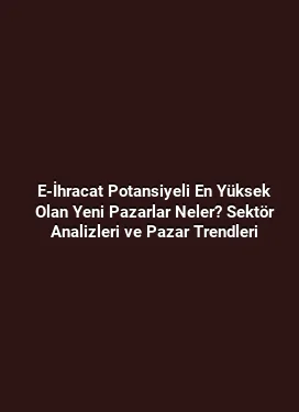 E-İhracat Potansiyeli En Yüksek Olan Yeni Pazarlar Neler? Sektör Analizleri ve Pazar Trendleri