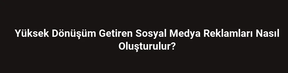 Yüksek Dönüşüm Getiren Sosyal Medya Reklamları Nasıl Oluşturulur?