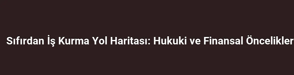 Sıfırdan İş Kurma Yol Haritası: Hukuki ve Finansal Öncelikler