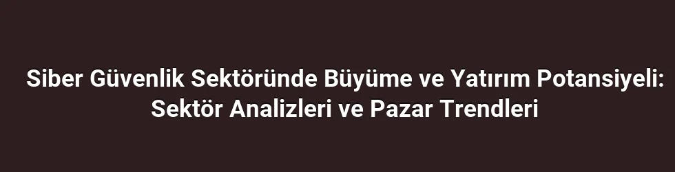 Siber Güvenlik Sektöründe Büyüme ve Yatırım Potansiyeli: Sektör Analizleri ve Pazar Trendleri