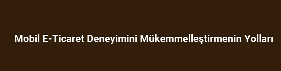 Mobil E-Ticaret Deneyimini Mükemmelleştirmenin Yolları
