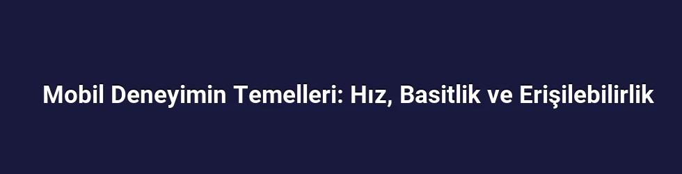 Mobil Deneyimin Temelleri: Hız, Basitlik ve Erişilebilirlik
