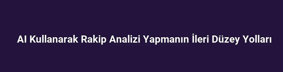 AI Kullanarak Rakip Analizi Yapmanın İleri Düzey Yolları