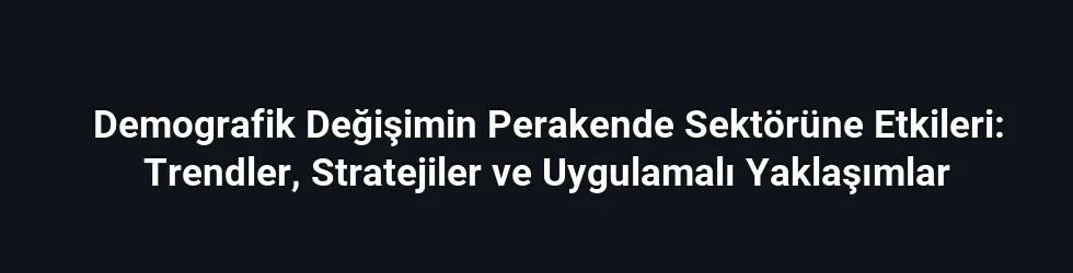 Demografik Değişimin Perakende Sektörüne Etkileri: Trendler, Stratejiler ve Uygulamalı Yaklaşımlar