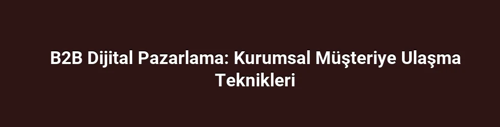 B2B Dijital Pazarlama: Kurumsal Müşteriye Ulaşma Teknikleri
