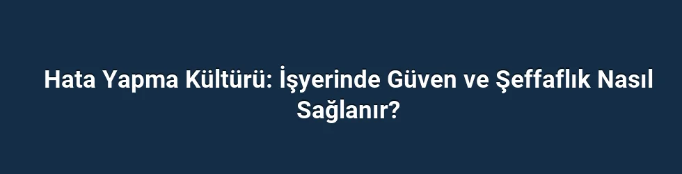 Hata Yapma Kültürü: İşyerinde Güven ve Şeffaflık Nasıl Sağlanır?