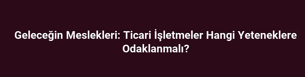 Geleceğin Meslekleri: Ticari İşletmeler Hangi Yeteneklere Odaklanmalı?