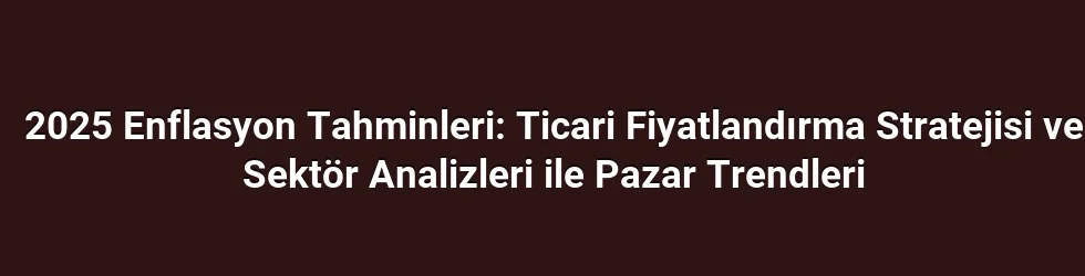 2025 Enflasyon Tahminleri: Ticari Fiyatlandırma Stratejisi ve Sektör Analizleri ile Pazar Trendleri