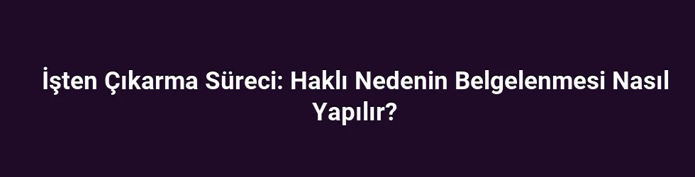 İşten Çıkarma Süreci: Haklı Nedenin Belgelenmesi Nasıl Yapılır?