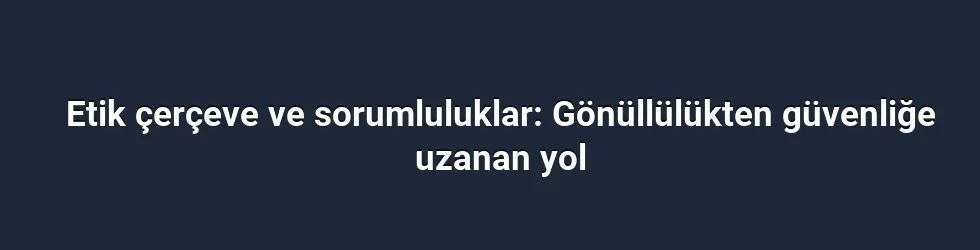 Etik çerçeve ve sorumluluklar: Gönüllülükten güvenliğe uzanan yol