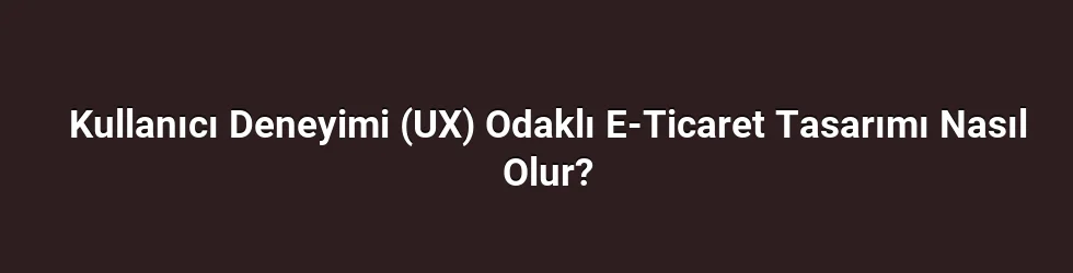 Kullanıcı Deneyimi (UX) Odaklı E-Ticaret Tasarımı Nasıl Olur?