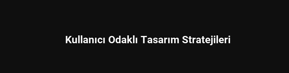 Kullanıcı Odaklı Tasarım Stratejileri