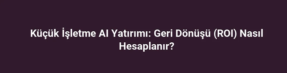 Küçük İşletme AI Yatırımı: Geri Dönüşü (ROI) Nasıl Hesaplanır?