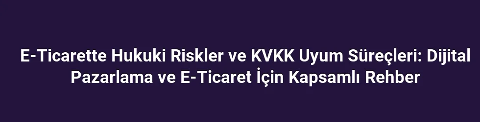 E-Ticarette Hukuki Riskler ve KVKK Uyum Süreçleri: Dijital Pazarlama ve E-Ticaret İçin Kapsamlı Rehber