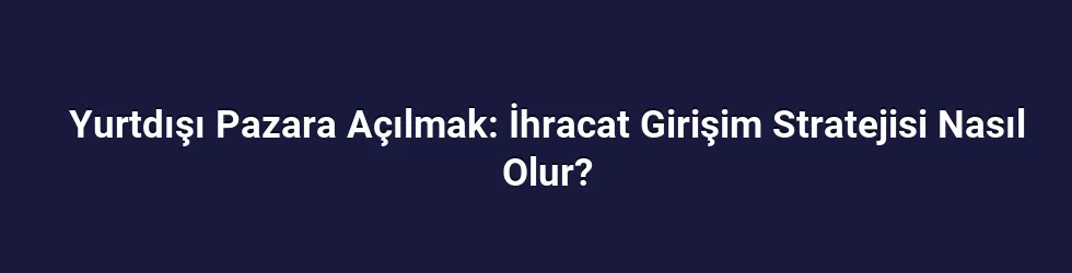 Yurtdışı Pazara Açılmak: İhracat Girişim Stratejisi Nasıl Olur?